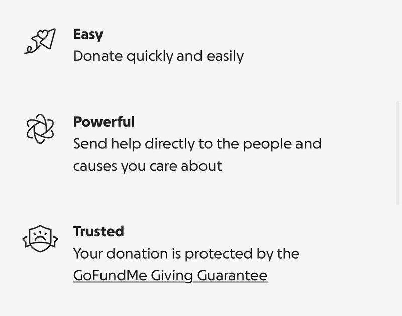 Easy: donate quickly. Powerful: send help to people and causes you care about. Trusted: your donation is protected by the GoFundMe Giving Guarantee.